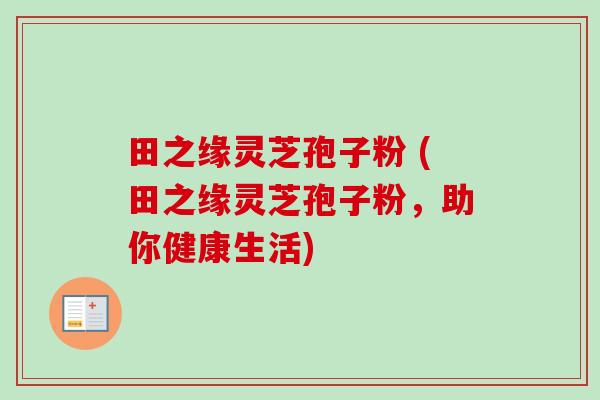 田之缘灵芝孢子粉 (田之缘灵芝孢子粉,助你健康生活) 田之缘灵芝孢子粉 (田之缘灵芝孢子粉,助你健康生活)