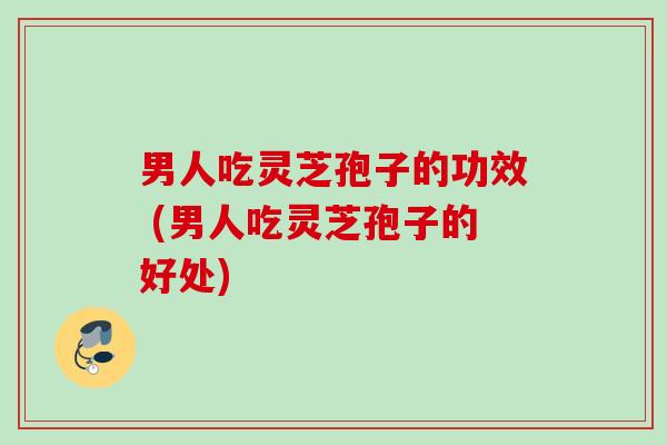 男人吃灵芝孢子的功效 (男人吃灵芝孢子的好处) 男人吃灵芝孢子的功效 (男人吃灵芝孢子的好处)