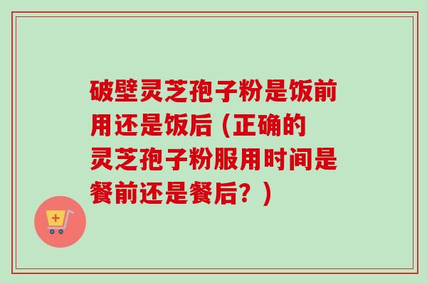 破壁灵芝孢子粉是饭前用还是饭后 (正确的灵芝孢子粉服用时间是餐前还是餐后?) 破壁灵芝孢子粉是饭前用还是饭后 (正确的灵芝孢子粉服用时间是餐前还是餐后?)