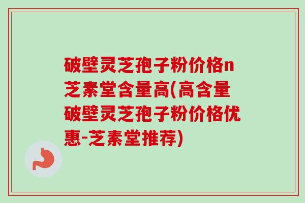 破壁灵芝孢子粉价格n芝素堂含量高(高含量破壁灵芝孢子粉价格优惠-芝素堂推荐) 破壁灵芝孢子粉价格n芝素堂含量高(高含量破壁灵芝孢子粉价格优惠-芝素堂推荐)