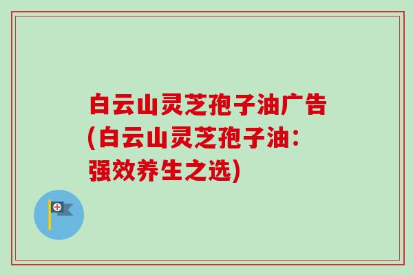 白云山灵芝孢子油广告(白云山灵芝孢子油:强效养生之选) 白云山灵芝孢子油广告(白云山灵芝孢子油:强效养生之选)