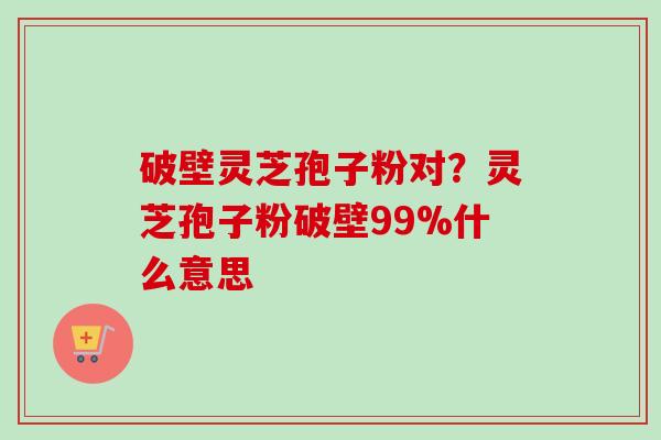 破壁灵芝孢子粉对?灵芝孢子粉破壁99%什么意思 破壁灵芝孢子粉对?灵芝孢子粉破壁99%什么意思