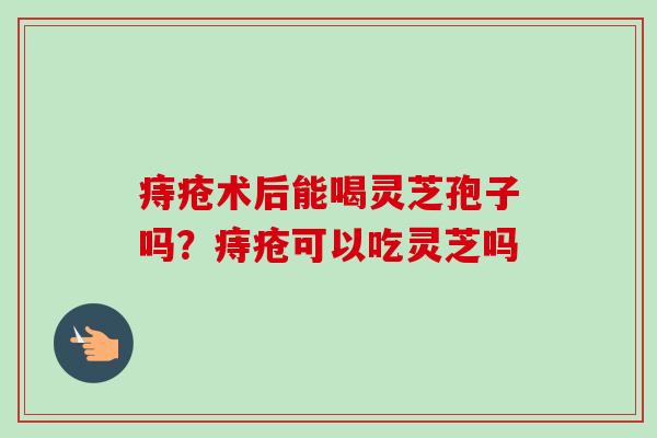 痔疮术后能喝灵芝孢子吗?痔疮可以吃灵芝吗 痔疮术后能喝灵芝孢子吗?痔疮可以吃灵芝吗