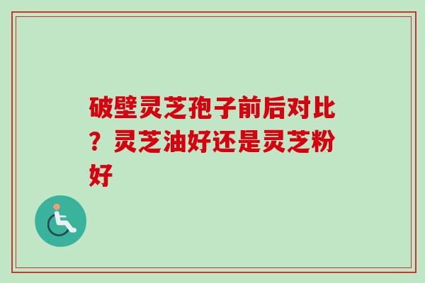 破壁灵芝孢子前后对比?灵芝油好还是灵芝粉好 破壁灵芝孢子前后对比?灵芝油好还是灵芝粉好