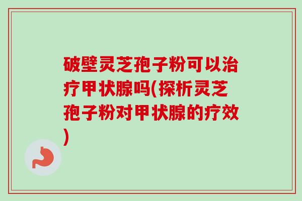 破壁灵芝孢子粉可以吗(探析灵芝孢子粉对的疗效) 破壁灵芝孢子粉可以吗(探析灵芝孢子粉对的疗效)