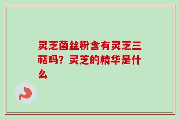 灵芝菌丝粉含有灵芝三萜吗？灵芝的精华是什么
