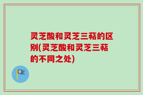 灵芝酸和灵芝三萜的区别(灵芝酸和灵芝三萜的不同之处) 灵芝酸和灵芝三萜的区别(灵芝酸和灵芝三萜的不同之处)