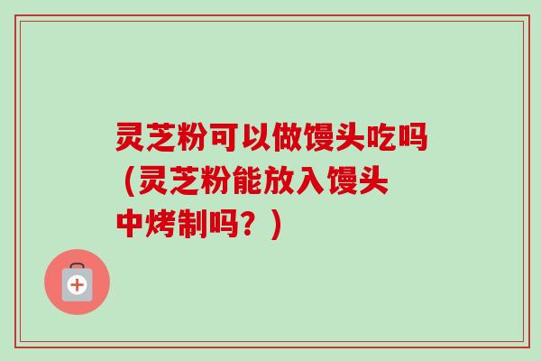 灵芝粉可以做馒头吃吗 (灵芝粉能放入馒头中烤制吗?) 灵芝粉可以做馒头吃吗 (灵芝粉能放入馒头中烤制吗?)