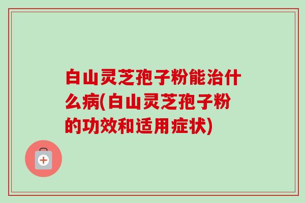 白山灵芝孢子粉能什么(白山灵芝孢子粉的功效和适用症状) 白山灵芝孢子粉能什么(白山灵芝孢子粉的功效和适用症状)