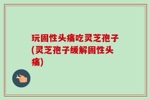 玩固性头痛吃灵芝孢子(灵芝孢子缓解固性头痛)