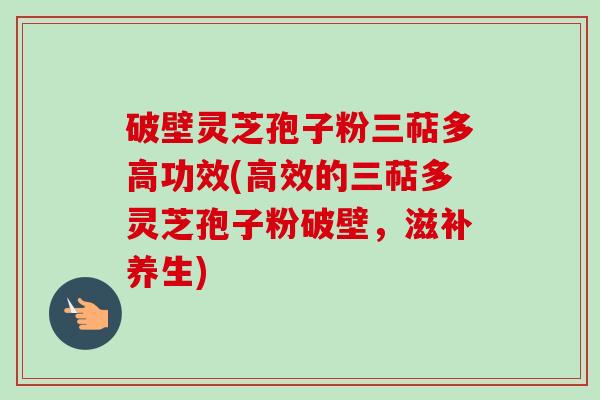 破壁灵芝孢子粉三萜多高功效(高效的三萜多灵芝孢子粉破壁,滋补养生) 破壁灵芝孢子粉三萜多高功效(高效的三萜多灵芝孢子粉破壁,滋补养生)