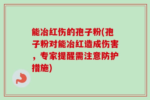 能冶红伤的孢子粉(孢子粉对能冶红造成伤害,专家提醒需注意防护措施) 能冶红伤的孢子粉(孢子粉对能冶红造成伤害,专家提醒需注意防护措施)