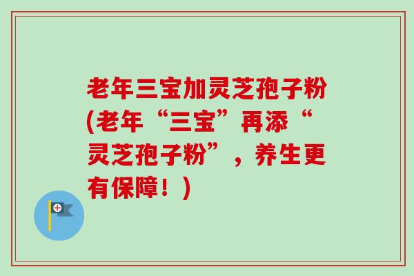 老年三宝加灵芝孢子粉(老年“三宝”再添“灵芝孢子粉”,养生更有保障!) 老年三宝加灵芝孢子粉(老年“三宝”再添“灵芝孢子粉”,养生更有保障!)