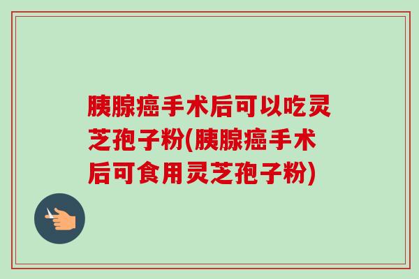 胰腺手术后可以吃灵芝孢子粉(胰腺手术后可食用灵芝孢子粉) 胰腺手术后可以吃灵芝孢子粉(胰腺手术后可食用灵芝孢子粉)