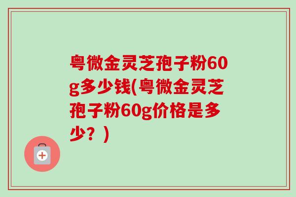 粤微金灵芝孢子粉60g多少钱(粤微金灵芝孢子粉60g价格是多少?) 粤微金灵芝孢子粉60g多少钱(粤微金灵芝孢子粉60g价格是多少?)