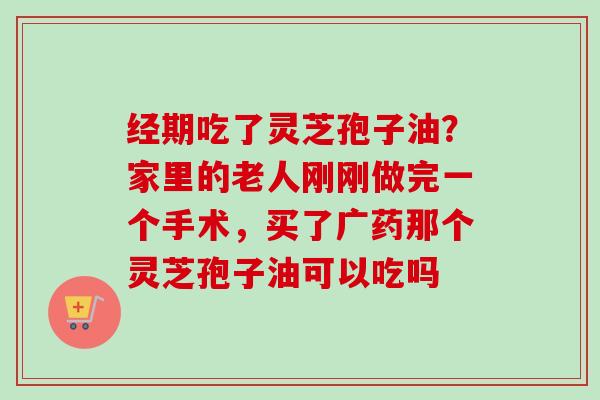 经期吃了灵芝孢子油？家里的老人刚刚做完一个手术，买了广药那个灵芝孢子油可以吃吗