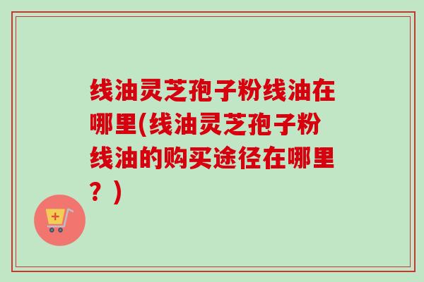 线油灵芝孢子粉线油在哪里(线油灵芝孢子粉线油的购买途径在哪里?) 线油灵芝孢子粉线油在哪里(线油灵芝孢子粉线油的购买途径在哪里?)
