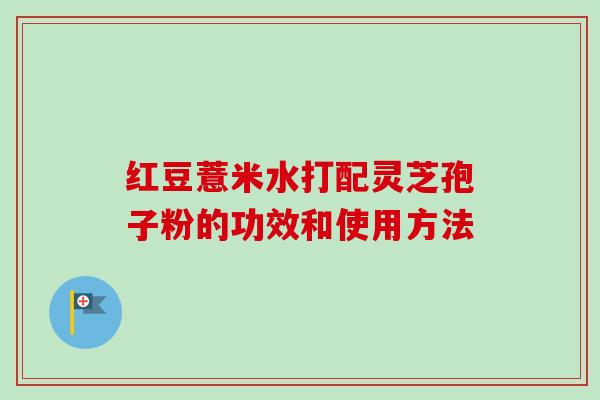 红豆薏米水打配灵芝孢子粉的功效和使用方法 红豆薏米水打配灵芝孢子粉的功效和使用方法