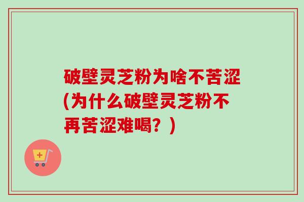 破壁灵芝粉为啥不苦涩(为什么破壁灵芝粉不再苦涩难喝?) 破壁灵芝粉为啥不苦涩(为什么破壁灵芝粉不再苦涩难喝?)