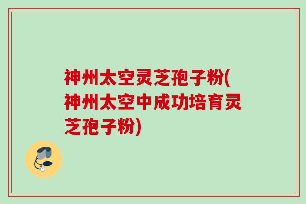 神州太空灵芝孢子粉(神州太空中成功培育灵芝孢子粉) 神州太空灵芝孢子粉(神州太空中成功培育灵芝孢子粉)