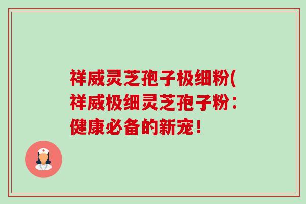 祥威灵芝孢子极细粉(祥威极细灵芝孢子粉:健康必备的新宠! 祥威灵芝孢子极细粉(祥威极细灵芝孢子粉:健康必备的新宠!