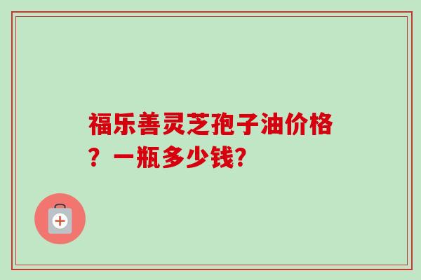福乐善灵芝孢子油价格?一瓶多少钱? 福乐善灵芝孢子油价格?一瓶多少钱?