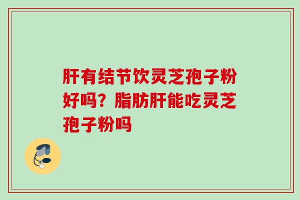 有结节饮灵芝孢子粉好吗?脂肪能吃灵芝孢子粉吗 有结节饮灵芝孢子粉好吗?脂肪能吃灵芝孢子粉吗
