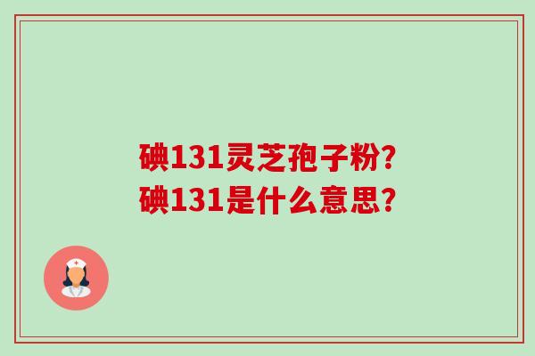 碘131灵芝孢子粉?碘131是什么意思? 碘131灵芝孢子粉?碘131是什么意思?