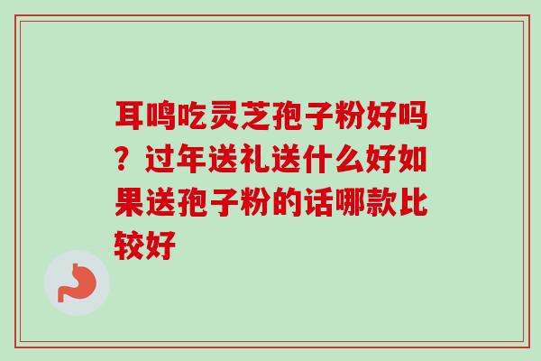 耳鸣吃灵芝孢子粉好吗?过年送礼送什么好如果送孢子粉的话哪款比较好 耳鸣吃灵芝孢子粉好吗?过年送礼送什么好如果送孢子粉的话哪款比较好
