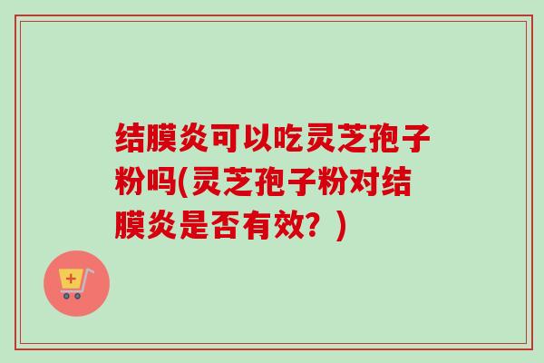 结膜炎可以吃灵芝孢子粉吗(灵芝孢子粉对结膜炎是否有效?) 结膜炎可以吃灵芝孢子粉吗(灵芝孢子粉对结膜炎是否有效?)