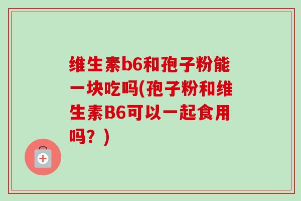 维生素b6和孢子粉能一块吃吗(孢子粉和维生素B6可以一起食用吗？)
