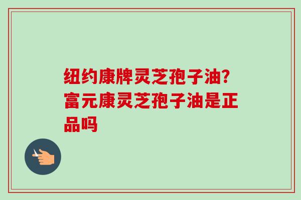 纽约康牌灵芝孢子油?富元康灵芝孢子油是正品吗 纽约康牌灵芝孢子油?富元康灵芝孢子油是正品吗