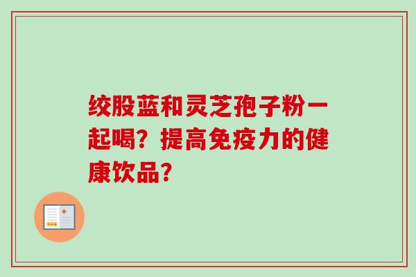 绞股蓝和灵芝孢子粉一起喝?提高免疫力的健康饮品? 绞股蓝和灵芝孢子粉一起喝?提高免疫力的健康饮品?