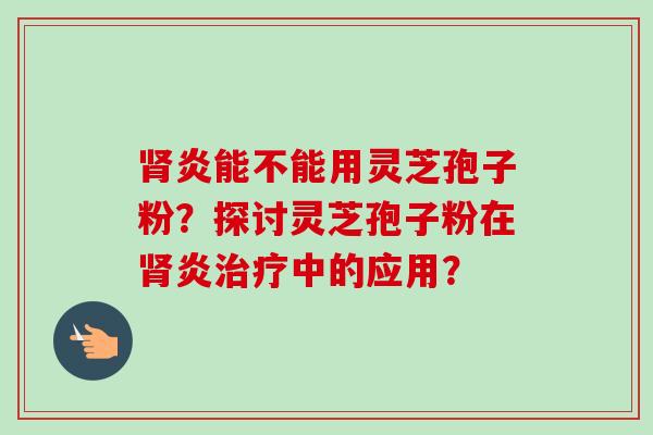 炎能不能用灵芝孢子粉?探讨灵芝孢子粉在炎中的应用? 炎能不能用灵芝孢子粉?探讨灵芝孢子粉在炎中的应用?