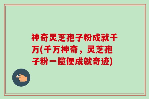 神奇灵芝孢子粉成就千万(千万神奇,灵芝孢子粉一揽便成就奇迹) 神奇灵芝孢子粉成就千万(千万神奇,灵芝孢子粉一揽便成就奇迹)