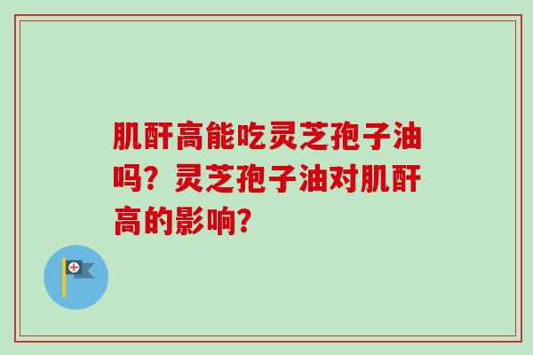 肌酐高能吃灵芝孢子油吗?灵芝孢子油对肌酐高的影响? 肌酐高能吃灵芝孢子油吗?灵芝孢子油对肌酐高的影响?