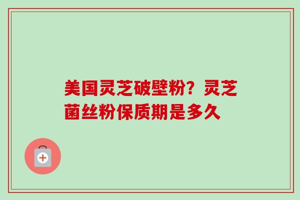 美国灵芝破壁粉？灵芝菌丝粉保质期是多久