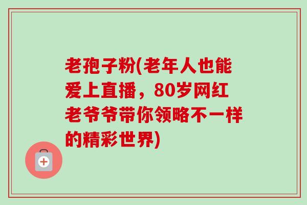 老孢子粉(老年人也能爱上直播，80岁网红老爷爷带你领略不一样的精彩世界)