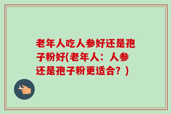 老年人吃人参好还是孢子粉好(老年人:人参还是孢子粉更适合?) 老年人吃人参好还是孢子粉好(老年人:人参还是孢子粉更适合?)