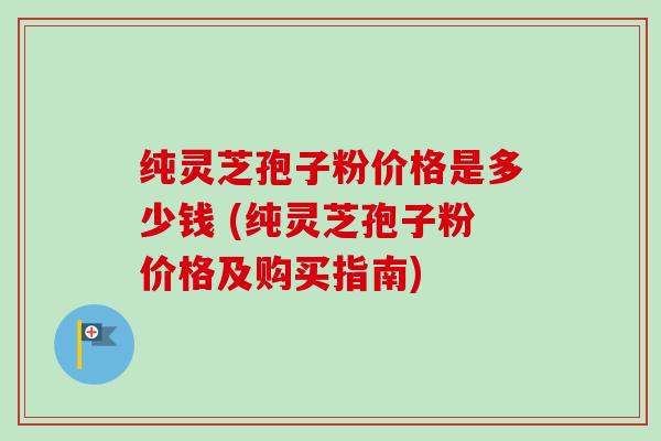 纯灵芝孢子粉价格是多少钱 (纯灵芝孢子粉价格及购买指南) 纯灵芝孢子粉价格是多少钱 (纯灵芝孢子粉价格及购买指南)