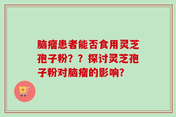 脑瘤患者能否食用灵芝孢子粉??探讨灵芝孢子粉对脑瘤的影响? 脑瘤患者能否食用灵芝孢子粉??探讨灵芝孢子粉对脑瘤的影响?