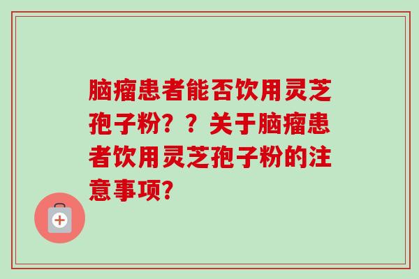 脑瘤患者能否饮用灵芝孢子粉??关于脑瘤患者饮用灵芝孢子粉的注意事项? 脑瘤患者能否饮用灵芝孢子粉??关于脑瘤患者饮用灵芝孢子粉的注意事项?