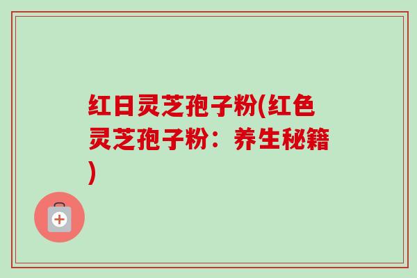 红日灵芝孢子粉(红色灵芝孢子粉:养生秘籍) 红日灵芝孢子粉(红色灵芝孢子粉:养生秘籍)