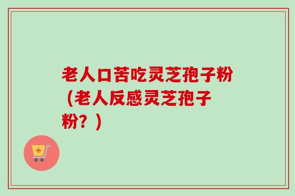 老人口苦吃灵芝孢子粉 (老人反感灵芝孢子粉?) 老人口苦吃灵芝孢子粉 (老人反感灵芝孢子粉?)