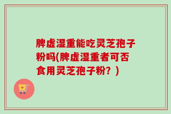 脾虚湿重能吃灵芝孢子粉吗(脾虚湿重者可否食用灵芝孢子粉?) 脾虚湿重能吃灵芝孢子粉吗(脾虚湿重者可否食用灵芝孢子粉?)