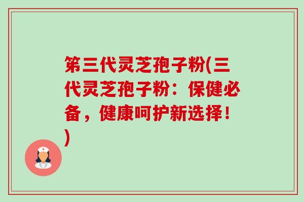 笫三代灵芝孢子粉(三代灵芝孢子粉：保健必备，健康呵护新选择！)
