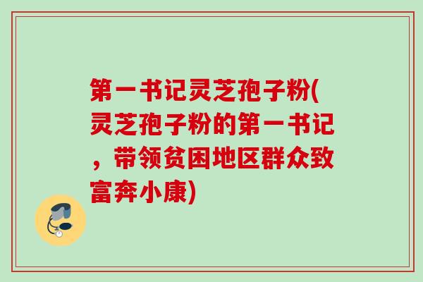 第一书记灵芝孢子粉(灵芝孢子粉的第一书记,带领贫困地区群众致富奔小康) 第一书记灵芝孢子粉(灵芝孢子粉的第一书记,带领贫困地区群众致富奔小康)