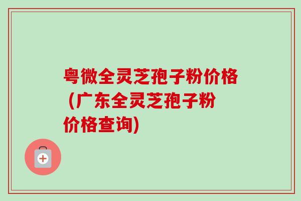 粤微全灵芝孢子粉价格 (广东全灵芝孢子粉价格查询) 粤微全灵芝孢子粉价格 (广东全灵芝孢子粉价格查询)
