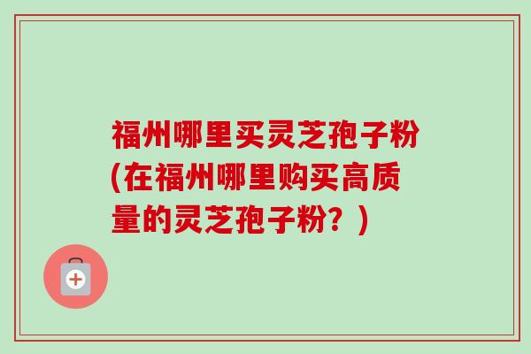 福州哪里买灵芝孢子粉(在福州哪里购买高质量的灵芝孢子粉?) 福州哪里买灵芝孢子粉(在福州哪里购买高质量的灵芝孢子粉?)