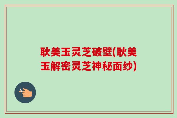 耿美玉灵芝破壁(耿美玉解密灵芝神秘面纱) 耿美玉灵芝破壁(耿美玉解密灵芝神秘面纱)